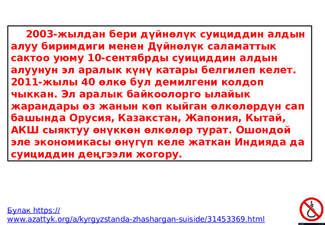  2003-жылдан бери дүйнөлүк суициддин алдын алуу биримдиги менен Дүйнөлүк саламаттык сактоо уюму 10-сентябрды суициддин алдын алуунун эл аралык күнү катары белгилеп келет. 2011-жылы 40 өлкө бул демилгени колдоп чыккан. Эл аралык байкоолорго ылайык жарандары өз жанын көп кыйган өлкөлөрдүн сап башында Орусия, Казакстан, Жапония, Кытай, АКШ сыяктуу өнүккөн өлкөлөр турат. Ошондой эле экономикасы өнүгүп келе жаткан Индияда да суициддин деңгээли жогору. Булак https :// www.azattyk.org/a/kyrgyzstanda-zhashargan-suiside/31453369.html 