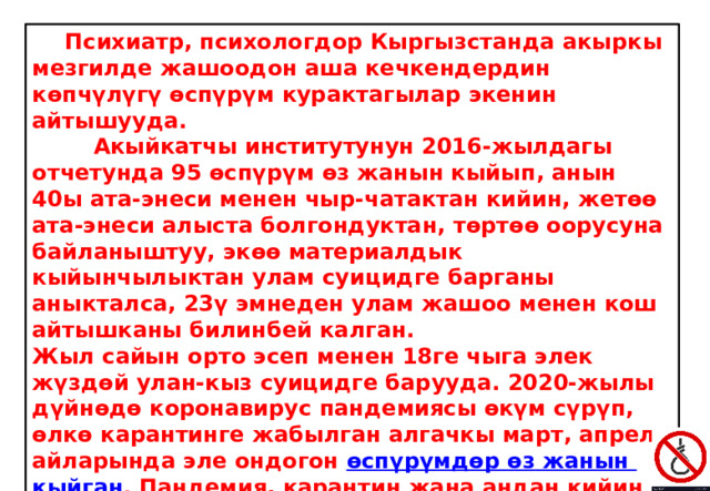  Психиатр, психологдор Кыргызстанда акыркы мезгилде жашоодон аша кечкендердин көпчүлүгү өспүрүм курактагылар экенин айтышууда.  Акыйкатчы институтунун 2016-жылдагы отчетунда 95 өспүрүм өз жанын кыйып, анын 40ы ата-энеси менен чыр-чатактан кийин, жетөө ата-энеси алыста болгондуктан, төртөө оорусуна байланыштуу, экөө материалдык кыйынчылыктан улам суицидге барганы аныкталса, 23ү эмнеден улам жашоо менен кош айтышканы билинбей калган. Жыл сайын орто эсеп менен 18ге чыга элек жүздөй улан-кыз суицидге барууда. 2020-жылы дүйнөдө коронавирус пандемиясы өкүм сүрүп, өлкө карантинге жабылган алгачкы март, апрель айларында эле ондогон  өспүрүмдөр  өз  жанын  кыйган .  Пандемия, карантин жана андан кийин келген оор экономикалык, социалдык жагдай Кыргызстанда эле эмес, дүйнөдө өз жанынан аша кечкендердин санын көбөйттү. 