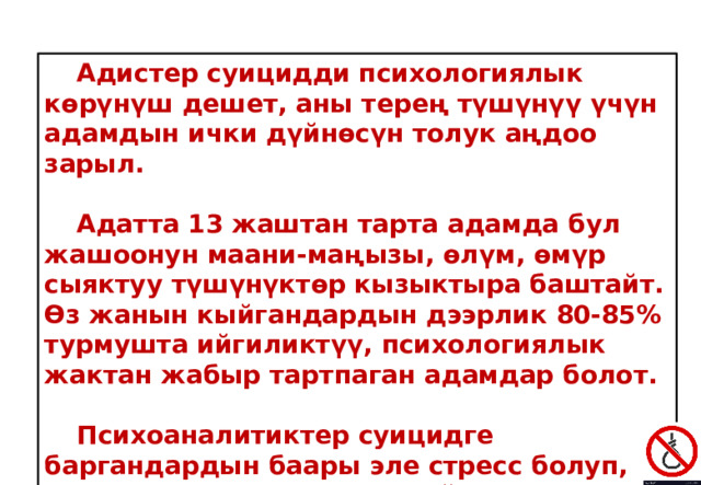  Адистер суицидди психологиялык көрүнүш дешет, аны терең түшүнүү үчүн адамдын ички дүйнөсүн толук аңдоо зарыл.   Адатта 13 жаштан тарта адамда бул жашоонун маани-маңызы, өлүм, өмүр сыяктуу түшүнүктөр кызыктыра баштайт. Өз жанын кыйгандардын дээрлик 80-85% турмушта ийгиликтүү, психологиялык жактан жабыр тартпаган адамдар болот.   Психоаналитиктер суицидге баргандардын баары эле стресс болуп, депрессияда жүргөн деп айтуу туура эмес дешет. 