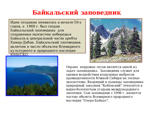 Байкальский заповедник Идея создания появилась в начале 50-х годов, а 1969 г. был создан Байкальский заповедник  для сохранения экосистем побережья Байкала и центральной части хребта Хамар-Дабан. Байкальский заповедник включен в число объектов Всемирного культурного и природного наследия ЮНЕСКО. Охрана кедровых лесов является одной из задач заповедника. Заповедник служит для оценки воздействия воздушных выбросов промышленности Южной Сибири на лесные экосистемы. Входящий в границы заповедника природный заказник 