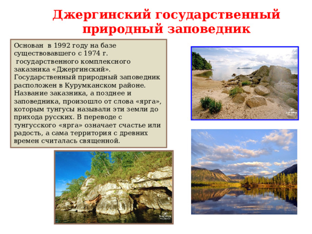 Джергинский государственный природный заповедник Основан в 1992 году на базе существовавшего с 1974 г.  государственного комплексного заказника «Джергинский». Государственный природный заповедник расположен в Курумканском районе. Название заказника, а позднее и заповедника, произошло от слова «ярга», которым тунгусы называли эти земли до прихода русских. В переводе с тунгусского «ярга» означает счастье или радость, а сама территория с древних времен считалась священной. 