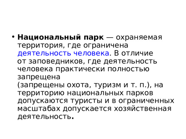 Национальный парк  — охраняемая территория, где ограничена  деятельность человека . В отличие от заповедников, где деятельность человека практически полностью запрещена (запрещены охота, туризм и т. п.), на территорию национальных парков допускаются туристы и в ограниченных масштабах допускается хозяйственная деятельность .  
