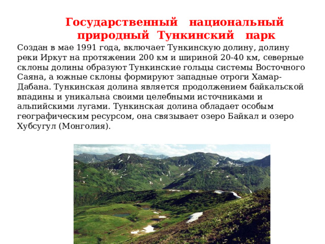 Государственный национальный природный Тункинский парк Создан в мае 1991 года, включает Тункинскую долину, долину реки Иркут на протяжении 200 км и шириной 20-40 км, северные склоны долины образуют Тункинские гольцы системы Восточного Саяна, а южные склоны формируют западные отроги Хамар-Дабана. Тункинская долина является продолжением байкальской впадины и уникальна своими целебными источниками и альпийскими лугами. Тункинская долина обладает особым географическим ресурсом, она связывает озеро Байкал и озеро Хубсугул (Монголия). 