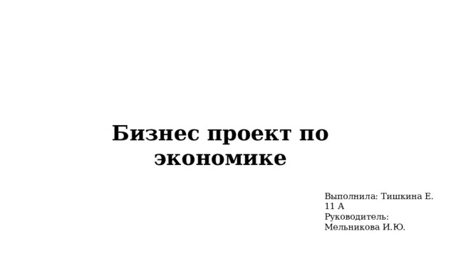 Бизнес проект по экономике Выполнила: Тишкина Е. 11 А Руководитель: Мельникова И.Ю. 