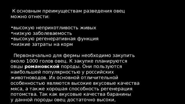  К основным преимуществам разведения овец можно отнести: высокую неприхотливость живых низкую заболеваемость высокую регенеративная функция низкие затраты на корм  Первоначально для фермы необходимо закупить около 1000 голов овец. К закупке планируются овцы романовской породы. Они пользуются наибольшей популярностью у российских животноводов. Их основной отличительной особенностью являются высокие вкусовые качества мяса, а также хорошая способность регенерация потомства. Так как вкусовые качества баранины у данной породы овец достаточно высоки, то стоимость мяса также выше, чем в среднем. 