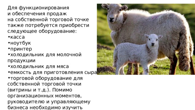 Для функционирования и обеспечения продаж на собственной торговой точке также потребуется приобрести следующее оборудование: касса ноутбук принтер холодильник для молочной продукции холодильник для мяса емкость для приготовления сыра торговой оборудование для собственной торговой точки (витрины и т.д.). Помимо организационных моментов, руководителю и управляющему бизнеса необходимо изучить нормативную базу. К ним относятся санитарные нормы СЭС, правила хранения продукции и требования к её вакцинации. 