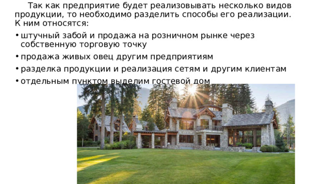  Так как предприятие будет реализовывать несколько видов продукции, то необходимо разделить способы его реализации. К ним относятся: штучный забой и продажа на розничном рынке через собственную торговую точку продажа живых овец другим предприятиям разделка продукции и реализация сетям и другим клиентам отдельным пунктом выделим гостевой дом 