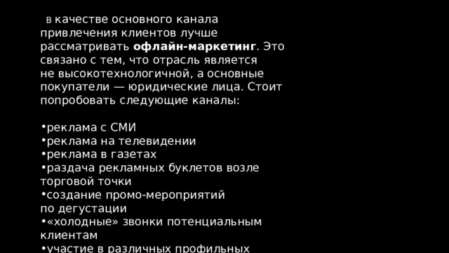  В  качестве основного канала привлечения клиентов лучше рассматривать  офлайн-маркетинг . Это связано с тем, что отрасль является не высокотехнологичной, а основные покупатели — юридические лица. Стоит попробовать следующие каналы: реклама с СМИ реклама на телевидении реклама в газетах раздача рекламных буклетов возле торговой точки создание промо-мероприятий по дегустации «холодные» звонки потенциальным клиентам участие в различных профильных выставках 