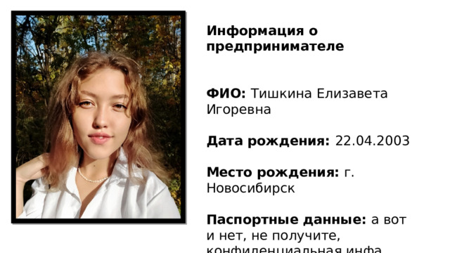 Информация о предпринимателе   ФИО: Тишкина Елизавета Игоревна Дата рождения: 22.04.2003 Место рождения: г. Новосибирск Паспортные данные: а вот и нет, не получите, конфиденциальная инфа 