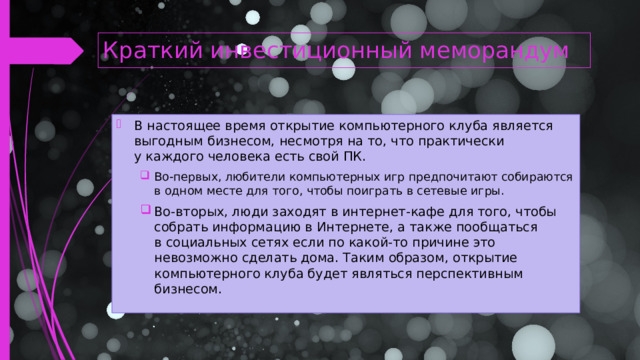 Краткий инвестиционный меморандум В настоящее время открытие компьютерного клуба является выгодным бизнесом, несмотря на то, что практически у каждого человека есть свой ПК. Во-первых, любители компьютерных игр предпочитают собираются в одном месте для того, чтобы поиграть в сетевые игры. Во-вторых, люди заходят в интернет-кафе для того, чтобы собрать информацию в Интернете, а также пообщаться в социальных сетях если по какой-то причине это невозможно сделать дома. Таким образом, открытие компьютерного клуба будет являться перспективным бизнесом. Во-первых, любители компьютерных игр предпочитают собираются в одном месте для того, чтобы поиграть в сетевые игры. Во-вторых, люди заходят в интернет-кафе для того, чтобы собрать информацию в Интернете, а также пообщаться в социальных сетях если по какой-то причине это невозможно сделать дома. Таким образом, открытие компьютерного клуба будет являться перспективным бизнесом.  