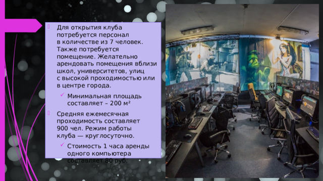 Для открытия клуба потребуется персонал в количестве из 7 человек. Также потребуется помещение. Желательно арендовать помещения вблизи школ, университетов, улиц с высокой проходимостью или в центре города. Минимальная площадь составляет – 200 м² Минимальная площадь составляет – 200 м² Средняя ежемесячная проходимость составляет 900 чел. Режим работы клуба — круглосуточно. Стоимость 1 часа аренды одного компьютера составляет 80 руб. Стоимость 1 часа аренды одного компьютера составляет 80 руб.  