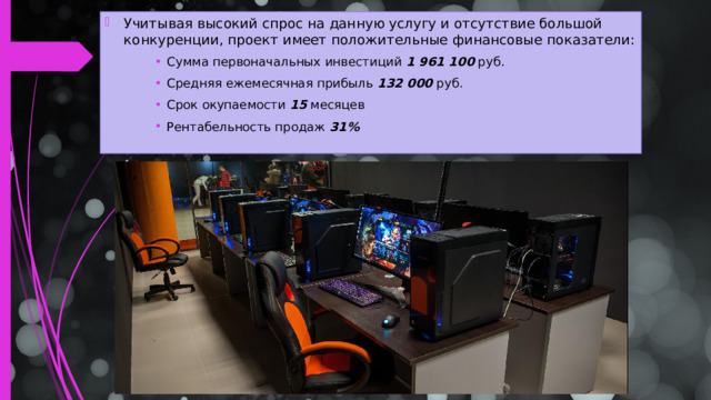 Учитывая высокий спрос на данную услугу и отсутствие большой конкуренции, проект имеет положительные финансовые показатели: Сумма первоначальных инвестиций  1 961 100   руб. Средняя ежемесячная прибыль  132 000   руб. Срок окупаемости  15  месяцев Рентабельность продаж  31% Сумма первоначальных инвестиций  1 961 100   руб. Средняя ежемесячная прибыль  132 000   руб. Срок окупаемости  15  месяцев Рентабельность продаж  31% Сумма первоначальных инвестиций  1 961 100   руб. Средняя ежемесячная прибыль  132 000   руб. Срок окупаемости  15  месяцев Рентабельность продаж  31%  