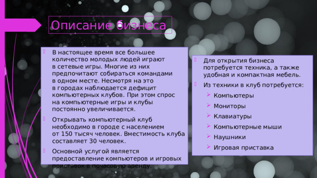 Описание бизнеса В настоящее время все большее количество молодых людей играют в сетевые игры. Многие из них предпочитают собираться командами в одном месте. Несмотря на это в городах наблюдается дефицит компьютерных клубов. При этом спрос на компьютерные игры и клубы постоянно увеличивается. Открывать компьютерный клуб необходимо в городе с населением от 150 тысяч человек. Вместимость клуба составляет 30 человек. Основной услугой является предоставление компьютеров и игровых приставок в почасовую аренду.   Для открытия бизнеса потребуется техника, а также удобная и компактная мебель. Из техники в клуб потребуется: Компьютеры Мониторы Клавиатуры Компьютерные мыши Наушники Игровая приставка Компьютеры Мониторы Клавиатуры Компьютерные мыши Наушники Игровая приставка  