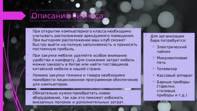 Описание бизнеса При открытии компьютерного класса необходимо учитывать расположение арендуемого помещения. При выгодном расположении ваш клуб сможет быстро выйти на полную заполняемость и приносить постоянную прибыль. При закупке мебели уделяйте особое внимание удобство и комфорту. Для снижения затрат мебель можно заказать в Китае или найти поставщиков китайской мебели в нашей стране. Помимо закупки техники и товара необходимо приобрести лицензионное программное обеспечение для компьютеров. Для организации бара потребуется: Электрический чайник Микроволновая печь Телевизор Кассовый аппарат Барные приборы (тарелки, столовые приборы и т.д.) Мебель Электрический чайник Микроволновая печь Телевизор Кассовый аппарат Барные приборы (тарелки, столовые приборы и т.д.) Мебель Обязательно нужно приобретать новое оборудование, так как это поможет избежать внезапных поломок и дополнительных затрат.  