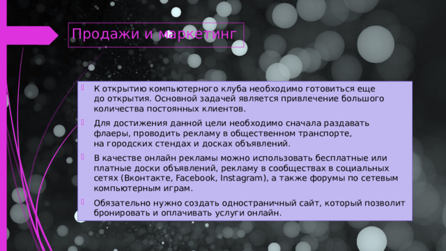 Продажи и маркетинг К открытию компьютерного клуба необходимо готовиться еще до открытия. Основной задачей является привлечение большого количества постоянных клиентов. Для достижения данной цели необходимо сначала раздавать флаеры, проводить рекламу в общественном транспорте, на городских стендах и досках объявлений. В качестве онлайн рекламы можно использовать бесплатные или платные доски объявлений, рекламу в сообществах в социальных сетях (Вконтакте, Facebook, Instagram), а также форумы по сетевым компьютерным играм. Обязательно нужно создать одностраничный сайт, который позволит бронировать и оплачивать услуги онлайн.    