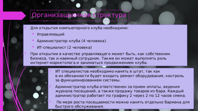 Организационная структура Для открытия компьютерного клуба необходимо: Управляющий Администратор клуба (4 человека) ИТ-специалист (2 человека) Управляющий Администратор клуба (4 человека) ИТ-специалист (2 человека) При открытии в качестве управляющего может быть, как собственник бизнеса, так и наемный сотрудник. Также он может выполнять роль интернет-маркетолога и заниматься продвижением клуба. ИТ специалистов необходимо нанять в штат, так как в их обязанности будет входить ремонт оборудования, контроль за функционированием системы. Администратор клуба ответственен за прием оплаты, ведения журнала посещений, а также продажу товаров из бара. Каждый администратор работает по графику 2 через 2 по 12 часов смена.  По мере роста посещаемости можно нанять отдельно бармена для быстрого обслуживания.  