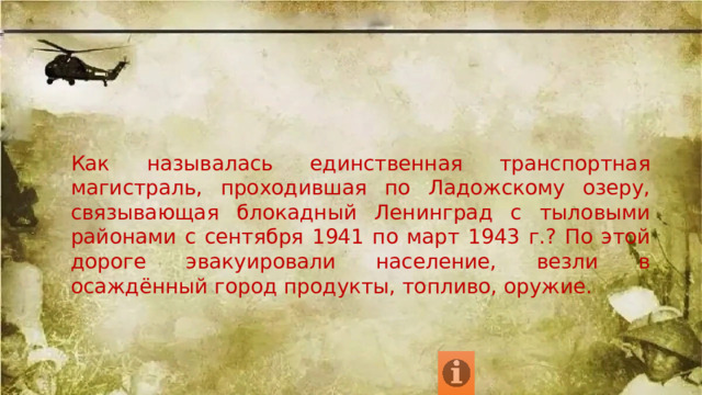 Как называлась единственная транспортная магистраль, проходившая по Ладожскому озеру, связывающая блокадный Ленинград с тыловыми районами с сентября 1941 по март 1943 г.? По этой дороге эвакуировали население, везли в осаждённый город продукты, топливо, оружие. 