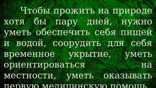  Чтобы прожить на природе хотя бы пару дней, нужно уметь обеспечить себя пищей и водой, соорудить для себя временное укрытие, уметь ориентироваться на местности, уметь оказывать первую медицинскую помощь. 