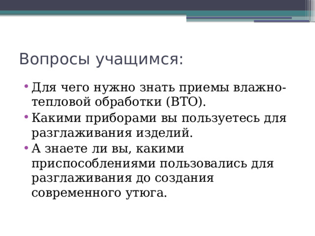 Вопросы учащимся: Для чего нужно знать приемы влажно-тепловой обработки (ВТО). Какими приборами вы пользуетесь для разглаживания изделий. А знаете ли вы, какими приспособлениями пользовались для разглаживания до создания современного утюга. 