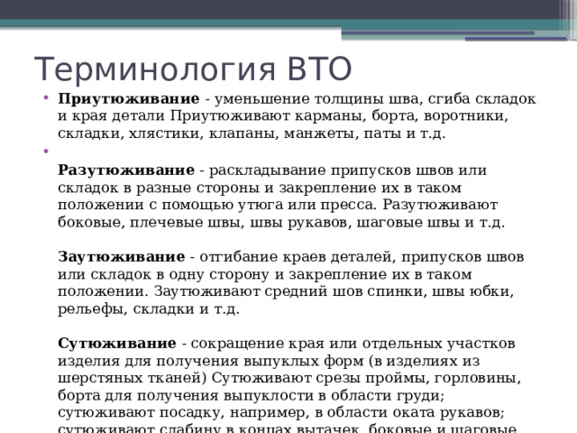 Терминология ВТО Приутюживание  - уменьшение толщины шва, сгиба складок и края детали Приутюживают карманы, борта, воротники, складки, хлястики, клапаны, манжеты, паты и т.д.  Разутюживание  - раскладывание припусков швов или складок в разные стороны и закрепление их в таком положении с помощью утюга или пресса. Разутюживают боковые, плечевые швы, швы рукавов, шаговые швы и т.д.   Заутюживание  - отгибание краев деталей, припусков швов или складок в одну сторону и закрепление их в таком положении. Заутюживают средний шов спинки, швы юбки, рельефы, складки и т.д.   Сутюживание  - сокращение края или отдельных участков изделия для получения выпуклых форм (в изделиях из шерстяных тканей) Сутюживают срезы проймы, горловины, борта для получения выпуклости в области груди; сутюживают посадку, например, в области оката рукавов; сутюживают слабину в концах вытачек, боковые и шаговые срезы брюк в области икроножных мышц для создания выпуклости и т.д.      