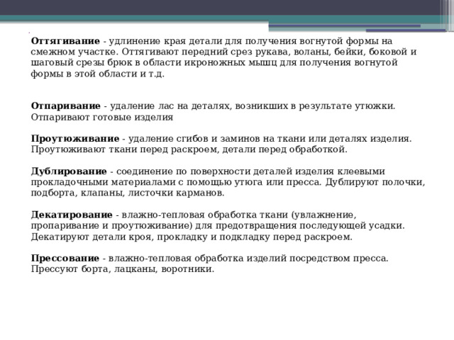  Оттягивание  - удлинение края детали для получения вогнутой формы на смежном участке. Оттягивают передний срез рукава, воланы, бейки, боковой и шаговый срезы брюк в области икроножных мышц для получения вогнутой формы в этой области и т.д.    Отпаривание  - удаление лас на деталях, возникших в результате утюжки. Отпаривают готовые изделия   Проутюживание  - удаление сгибов и заминов на ткани или деталях изделия. Проутюживают ткани перед раскроем, детали перед обработкой.   Дублирование  - соединение по поверхности деталей изделия клеевыми прокладочными материалами с помощью утюга или пресса. Дублируют полочки, подборта, клапаны, листочки карманов.   Декатирование  - влажно-тепловая обработка ткани (увлажнение, пропаривание и проутюживание) для предотвращения последующей усадки. Декатируют детали кроя, прокладку и подкладку перед раскроем.   Прессование  - влажно-тепловая обработка изделий посредством пресса. Прессуют борта, лацканы, воротники. 