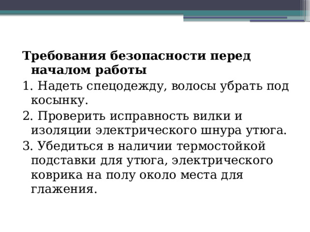 Требования безопасности перед началом работы 1. Надеть спецодежду, волосы убрать под косынку. 2. Проверить исправность вилки и изоляции электрического шнура утюга. 3. Убедиться в наличии термостойкой подставки для утюга, электрического коврика на полу около места для глажения. 