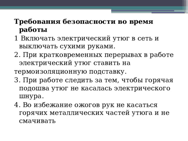 Требования безопасности во время работы 1 Включать электрический утюг в сеть и выключать сухими руками. 2. При кратковременных перерывах в работе электрический утюг ставить на термоизоляционную подставку. 3. При работе следить за тем, чтобы горячая подошва утюг не касалась электрического шнура. 4. Во избежание ожогов рук не касаться горячих металлических частей утюга и не смачивать 