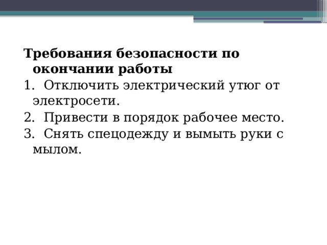 Требования безопасности по окончании работы 1.  Отключить электрический утюг от электросети. 2.  Привести в порядок рабочее место. 3.  Снять спецодежду и вымыть руки с мылом.                       