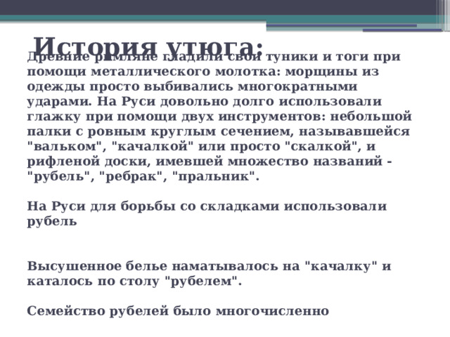 История утюга: Древние римляне гладили свои туники и тоги при помощи металлического молотка: морщины из одежды просто выбивались многократными ударами. На Руси довольно долго использовали глажку при помощи двух инструментов: небольшой палки с ровным круглым сечением, называвшейся 