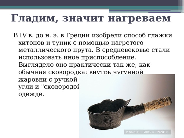 Гладим, значит нагреваем В IV в. до н. э. в Греции изобрели способ глажки хитонов и туник с помощью нагретого металлического прута. В средневековье стали использовать иное приспособление. Выглядело оно практически так же, как обычная сковородка: внутрь чугунной жаровни с ручкой закладывались горячие угли и 
