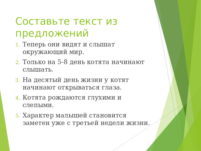 Составьте текст из предложений Теперь они видят и слышат окружающий мир. Только на 5-8 день котята начинают слышать. На десятый день жизни у котят начинают открываться глаза. Котята рождаются глухими и слепыми. Характер малышей становится заметен уже с третьей недели жизни.  
