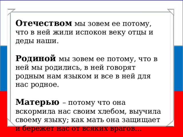 Отечеством мы зовем ее потому, что в ней жили испокон веку отцы и деды наши. Родиной мы зовем ее потому, что в ней мы родились, в ней говорят родным нам языком и все в ней для нас родное. Матерью – потому что она вскормила нас своим хлебом, выучила своему языку; как мать она защищает и бережет нас от всяких врагов… Константин Дмитриевич Ушинский 