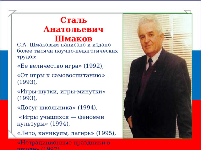 Сталь Анатольевич Шмаков С.А. Шмаковым написано и издано более тысячи научно-педагогических трудов: «Ее величество игра» (1992), «От игры к самовоспитанию» (1993), «Игры-шутки, игры-минутки» (1993), «Досуг школьника» (1994),  «Игры учащихся — феномен культуры» (1994), «Лето, каникулы, лагерь» (1995), «Нетрадиционные праздники в школе» (1997). 