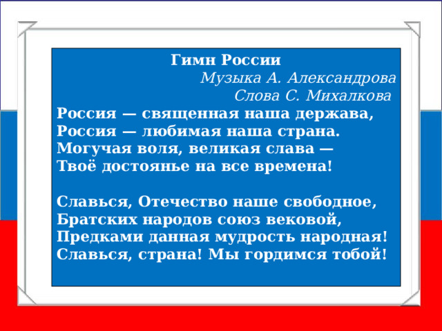 Гимн России Музыка А. Александрова  Слова С. Михалкова Россия — священная наша держава,  Россия — любимая наша страна.  Могучая воля, великая слава —  Твоё достоянье на все времена!  Славься, Отечество наше свободное,  Братских народов союз вековой,  Предками данная мудрость народная!  Славься, страна! Мы гордимся тобой! 