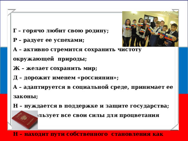 Г – горячо любит свою родину; Р – радует ее успехами; А – активно стремится сохранить чистоту окружающей природы; Ж – желает сохранить мир; Д – дорожит именем «россиянин»; А – адаптируется в социальной среде, принимает ее законы; Н – нуждается в поддержке и защите государства; И – использует все свои силы для процветания страны; Н – находит пути собственного становления как личности. 