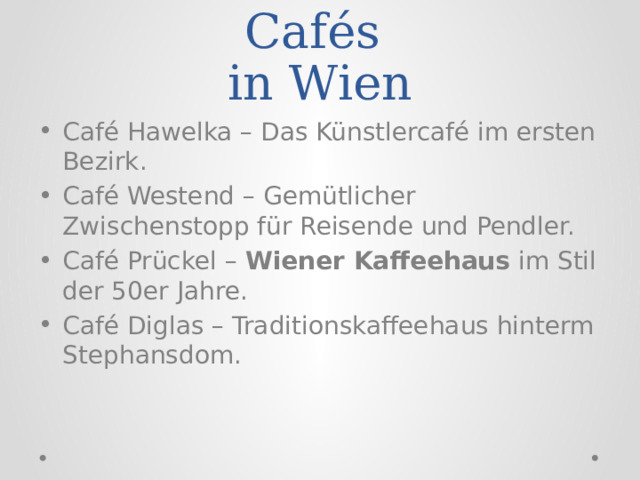 Die bekanntesten Cafés  in Wien Café Hawelka – Das Künstlercafé im ersten Bezirk. Café Westend – Gemütlicher Zwischenstopp für Reisende und Pendler. Café Prückel –  Wiener Kaffeehaus  im Stil der 50er Jahre. Café Diglas – Traditionskaffeehaus hinterm Stephansdom. 