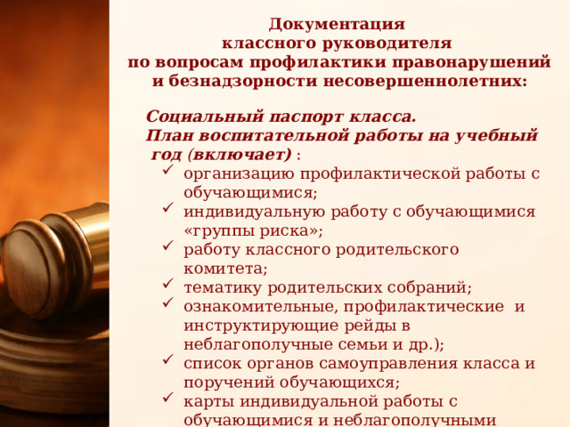 Документация классного руководителя по вопросам профилактики правонарушений и безнадзорности несовершеннолетних: Социальный паспорт класса. План воспитательной работы на учебный год  ( включает) : организацию профилактической работы с обучающимися; индивидуальную работу с обучающимися «группы риска»; работу классного родительского комитета; тематику родительских собраний; ознакомительные, профилактические и инструктирующие рейды в неблагополучные семьи и др.); список органов самоуправления класса и поручений обучающихся; карты индивидуальной работы с обучающимися и неблагополучными семьями , состоящими на учете 