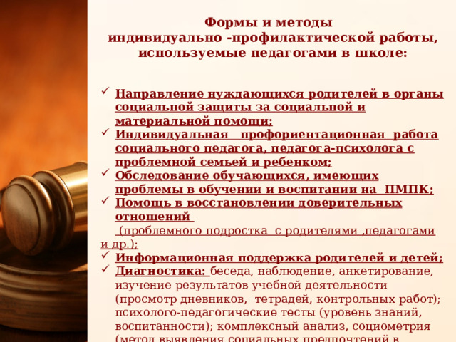 Формы и методы индивидуально -профилактической работы, используемые педагогами в школе: Направление нуждающихся родителей в органы социальной защиты за социальной и материальной помощи; Индивидуальная профориентационная работа социального педагога, педагога-психолога с проблемной семьей и ребенком; Обследование обучающихся, имеющих проблемы в обучении и воспитании на ПМПК; Помощь в восстановлении доверительных отношений   (проблемного подростка с родителями ,педагогами и др.); Информационная поддержка родителей и детей; Диагностика: беседа, наблюдение, анкетирование, изучение результатов учебной деятельности (просмотр дневников, тетрадей, контрольных работ); психолого-педагогические тесты (уровень знаний, воспитанности); комплексный анализ, социометрия (метод выявления социальных предпочтений в классе); Содействие в обеспечении обучающихся горячим питанием, бесплатными учебниками 