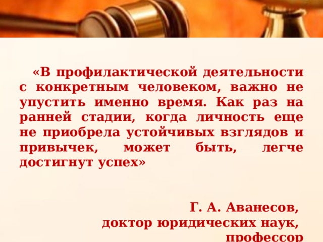 «В профилактической деятельности с конкретным человеком, важно не упустить именно время. Как раз на ранней стадии, когда личность еще не приобрела устойчивых взглядов и привычек, может быть, легче достигнут успех»   Г. А. Аванесов, доктор юридических наук, профессор 