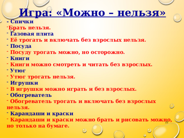 Игра: «Можно – нельзя» - Спички Брать нельзя.  Газовая плита  Её трогать и включать без взрослых нельзя.  Посуда  Посуду трогать можно, но осторожно.  Книги  Книги можно смотреть и читать без взрослых.  Утюг  Утюг трогать нельзя.  Игрушки  В игрушки можно играть и без взрослых.  Обогреватель  Обогреватель трогать и включать без взрослых нельзя.  Карандаши и краски  Карандаши и краски можно брать и рисовать можно, но только на бумаге.  