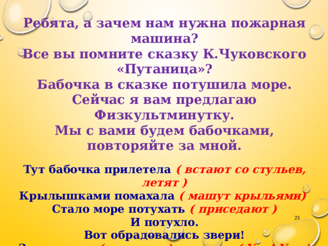 Ребята, а зачем нам нужна пожарная машина? Все вы помните сказку К.Чуковского «Путаница»? Бабочка в сказке потушила море. Сейчас я вам предлагаю Физкультминутку. Мы с вами будем бабочками, повторяйте за мной. Тут бабочка прилетела ( встают со стульев, летят ) Крылышками помахала ( машут крыльями) Стало море потухать ( приседают ) И потухло. Вот обрадовались звери! Засмеялись ( смеются ) и запели ( Ура! Ура ) Ручками захлопали ( хлопают) Ножками затопали ( топают ). Садятся на свои места.  
