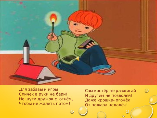  Для забавы и игры  Спичек в руки не бери!  Не шути дружок с огнём,  Чтобы не жалеть потом!   Сам костёр не разжигай  И другим не позволяй!  Даже крошка- огонёк  От пожара недалёк!   