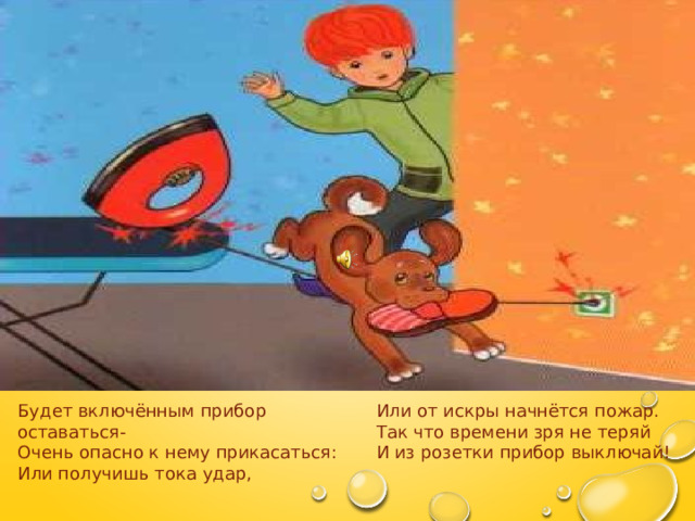 Будет включённым прибор оставаться- Или от искры начнётся пожар. Очень опасно к нему прикасаться: Так что времени зря не теряй Или получишь тока удар, И из розетки прибор выключай! 