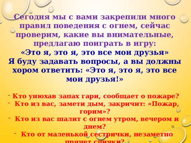 Сегодня мы с вами закрепили много правил поведения с огнем, сейчас проверим, какие вы внимательные, предлагаю поиграть в игру: «Это я, это я, это все мои друзья» Я буду задавать вопросы, а вы должны хором ответить: «Это я, это я, это все мои друзья!»  Кто унюхав запах гари, сообщает о пожаре?  Кто из вас, замети дым, закричит: «Пожар, горим»?  Кто из вас шалит с огнем утром, вечером и днем?  Кто от маленькой сестрички, незаметно прячет спички?  Кто из вас шалит с огнем? Признавайтесь честно в том.  Кто костров не разжигает и другим не разрешает?  