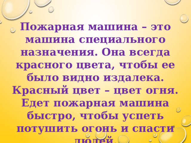  Пожарная машина – это машина специального назначения. Она всегда красного цвета, чтобы ее было видно издалека. Красный цвет – цвет огня. Едет пожарная машина быстро, чтобы успеть потушить огонь и спасти людей.  