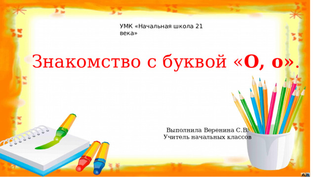 УМК «Начальная школа 21 века»   Знакомство с буквой « О, о» . Выполнила Веренина С.В . Учитель начальных классов 