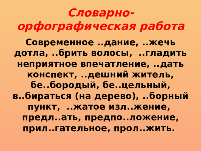 Словарно-орфографическая работа Современное ..дание, ..жечь дотла, ..брить волосы, ..гладить неприятное впечатление, ..дать кон­спект, ..дешний житель, бе..бородый, бе..цельный, в..бираться (на дерево), .. борный пункт, ..жатое изл..жение, предл..ать, предпо..ложение, прил..гательное, прол..жить. 