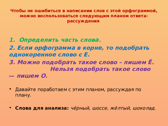 Чтобы не ошибиться в написании слов с этой орфограммой, можно воспользоваться следующим планом ответа-рассуждения  1. Определить часть слова. 2. Если орфограмма в корне, то подобрать однокоренное слово с Е. 3. Можно подобрать такое слово – пишем Ё. Нельзя подобрать такое слово — пишем О.   Давайте поработаем с этим планом, рассуждая по плану.   Слова для анализа: чёрный, шоссе, жёлтый, шоколад. 