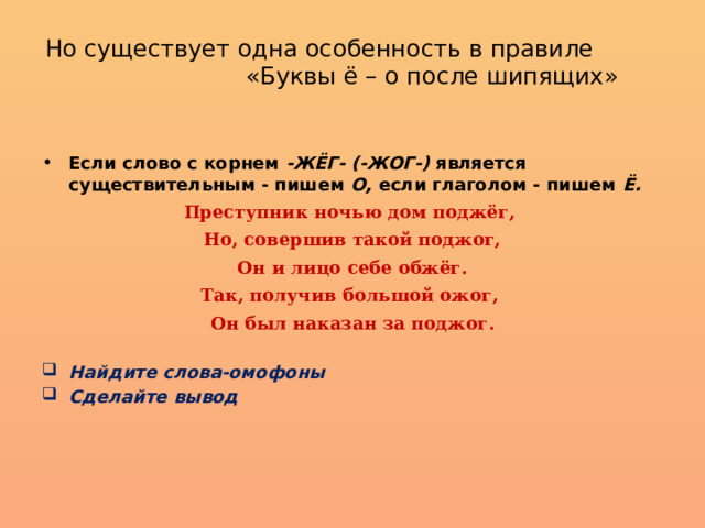 Но существует одна особенность в правиле «Буквы ё – о после шипящих»   Если слово с корнем -ЖЁГ- (-ЖОГ-) является существитель­ным - пишем О, если глаголом - пишем Ё. Преступник ночью дом поджёг, Но, совершив такой поджог, Он и лицо себе обжёг. Так, получив большой ожог, Он был наказан за поджог.  Найдите слова-омофоны Сделайте вывод 