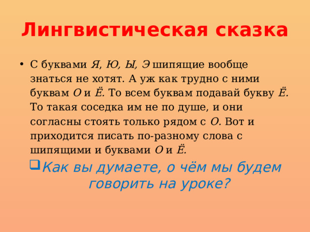 Лингвистическая сказка С буквами Я , Ю, Ы, Э шипящие вообще знаться не хотят. А уж как трудно с ними буквам О и Ё. То всем буквам подавай букву Ё. То такая соседка им не по душе, и они согласны стоять только рядом с О. Вот и приходится писать по-разному слова с шипящими и буквами О и Ё. Как вы думаете, о чём мы будем говорить на уроке? 
